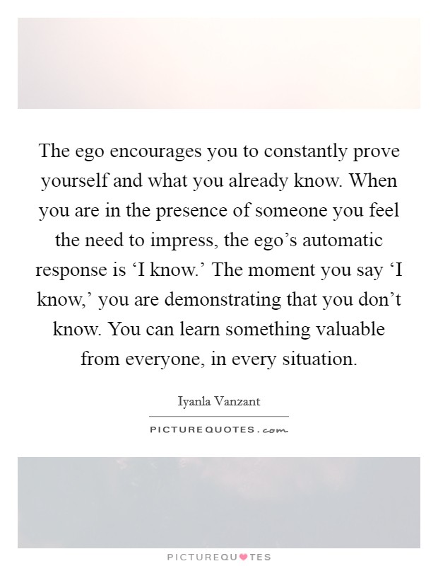 The ego encourages you to constantly prove yourself and what you already know. When you are in the presence of someone you feel the need to impress, the ego's automatic response is ‘I know.' The moment you say ‘I know,' you are demonstrating that you don't know. You can learn something valuable from everyone, in every situation Picture Quote #1