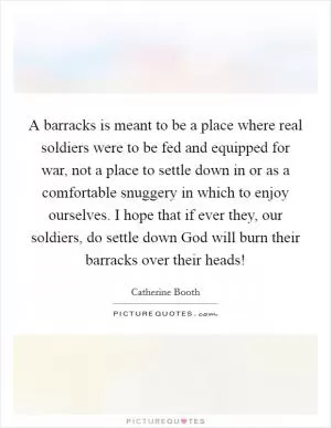 A barracks is meant to be a place where real soldiers were to be fed and equipped for war, not a place to settle down in or as a comfortable snuggery in which to enjoy ourselves. I hope that if ever they, our soldiers, do settle down God will burn their barracks over their heads! Picture Quote #1