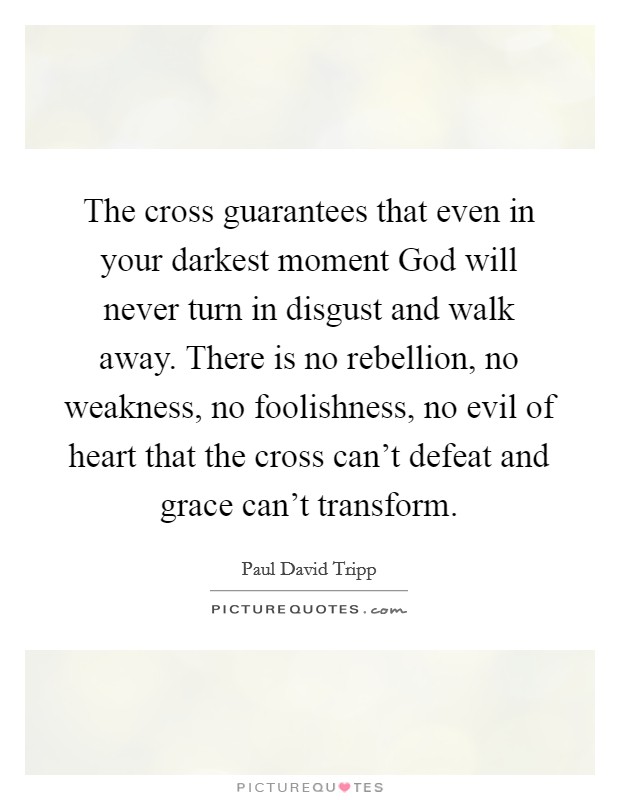 The cross guarantees that even in your darkest moment God will never turn in disgust and walk away. There is no rebellion, no weakness, no foolishness, no evil of heart that the cross can't defeat and grace can't transform Picture Quote #1