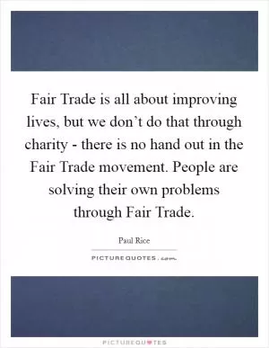 Fair Trade is all about improving lives, but we don’t do that through charity - there is no hand out in the Fair Trade movement. People are solving their own problems through Fair Trade Picture Quote #1