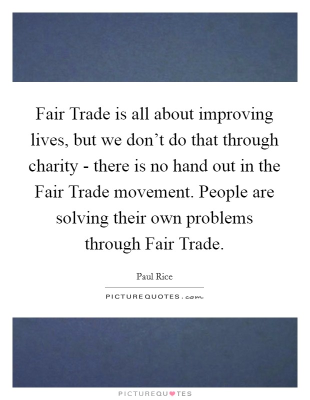Fair Trade is all about improving lives, but we don't do that through charity - there is no hand out in the Fair Trade movement. People are solving their own problems through Fair Trade Picture Quote #1