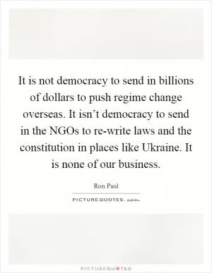 It is not democracy to send in billions of dollars to push regime change overseas. It isn’t democracy to send in the NGOs to re-write laws and the constitution in places like Ukraine. It is none of our business Picture Quote #1