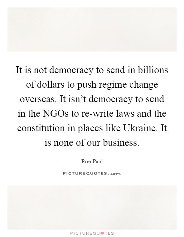 It is not democracy to send in billions of dollars to push regime change overseas. It isn't democracy to send in the NGOs to re-write laws and the constitution in places like Ukraine. It is none of our business Picture Quote #1