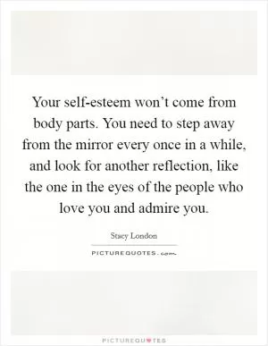 Your self-esteem won’t come from body parts. You need to step away from the mirror every once in a while, and look for another reflection, like the one in the eyes of the people who love you and admire you Picture Quote #1