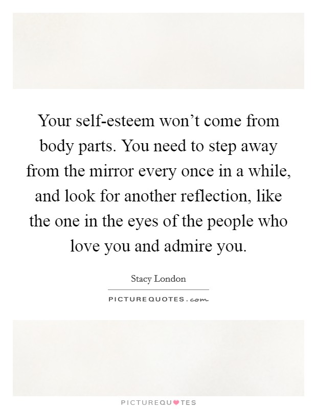Your self-esteem won't come from body parts. You need to step away from the mirror every once in a while, and look for another reflection, like the one in the eyes of the people who love you and admire you Picture Quote #1