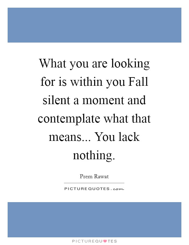 What you are looking for is within you Fall silent a moment and contemplate what that means... You lack nothing Picture Quote #1