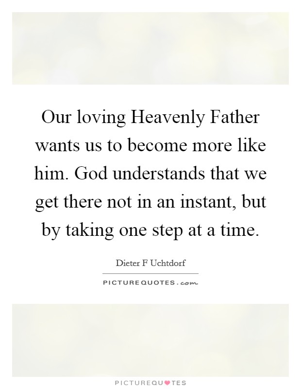 Our loving Heavenly Father wants us to become more like him. God understands that we get there not in an instant, but by taking one step at a time Picture Quote #1