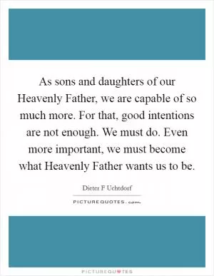 As sons and daughters of our Heavenly Father, we are capable of so much more. For that, good intentions are not enough. We must do. Even more important, we must become what Heavenly Father wants us to be Picture Quote #1