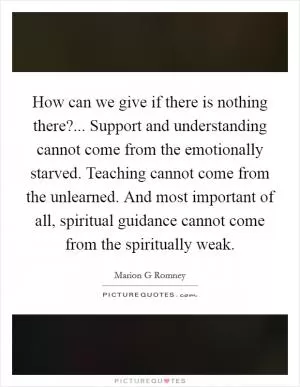 How can we give if there is nothing there?... Support and understanding cannot come from the emotionally starved. Teaching cannot come from the unlearned. And most important of all, spiritual guidance cannot come from the spiritually weak Picture Quote #1