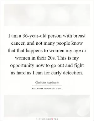 I am a 36-year-old person with breast cancer, and not many people know that that happens to women my age or women in their 20s. This is my opportunity now to go out and fight as hard as I can for early detection Picture Quote #1