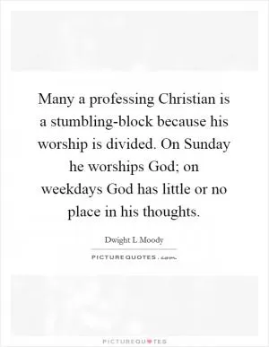 Many a professing Christian is a stumbling-block because his worship is divided. On Sunday he worships God; on weekdays God has little or no place in his thoughts Picture Quote #1