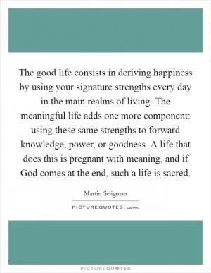 The good life consists in deriving happiness by using your signature strengths every day in the main realms of living. The meaningful life adds one more component: using these same strengths to forward knowledge, power, or goodness. A life that does this is pregnant with meaning, and if God comes at the end, such a life is sacred Picture Quote #1