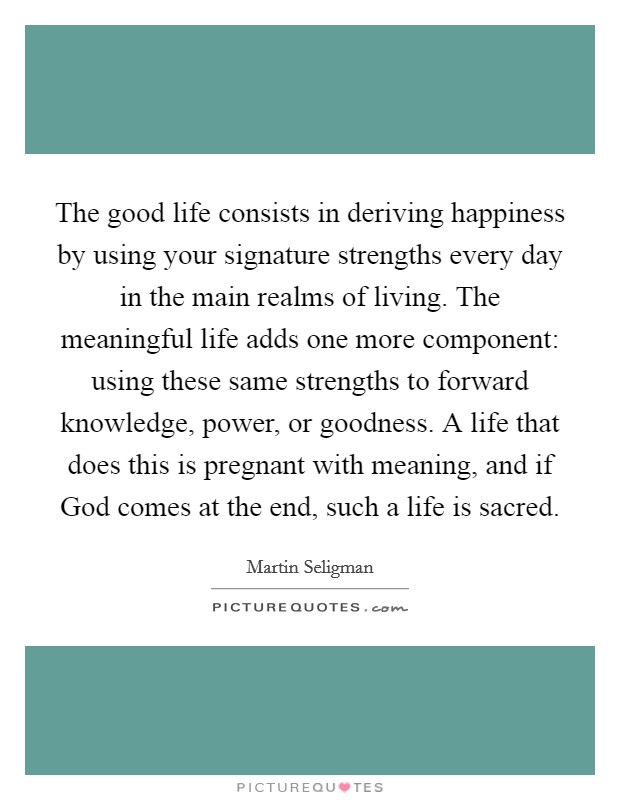The good life consists in deriving happiness by using your signature strengths every day in the main realms of living. The meaningful life adds one more component: using these same strengths to forward knowledge, power, or goodness. A life that does this is pregnant with meaning, and if God comes at the end, such a life is sacred Picture Quote #1