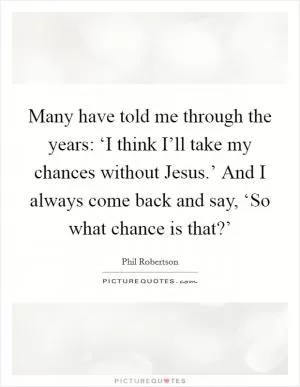 Many have told me through the years: ‘I think I’ll take my chances without Jesus.’ And I always come back and say, ‘So what chance is that?’ Picture Quote #1