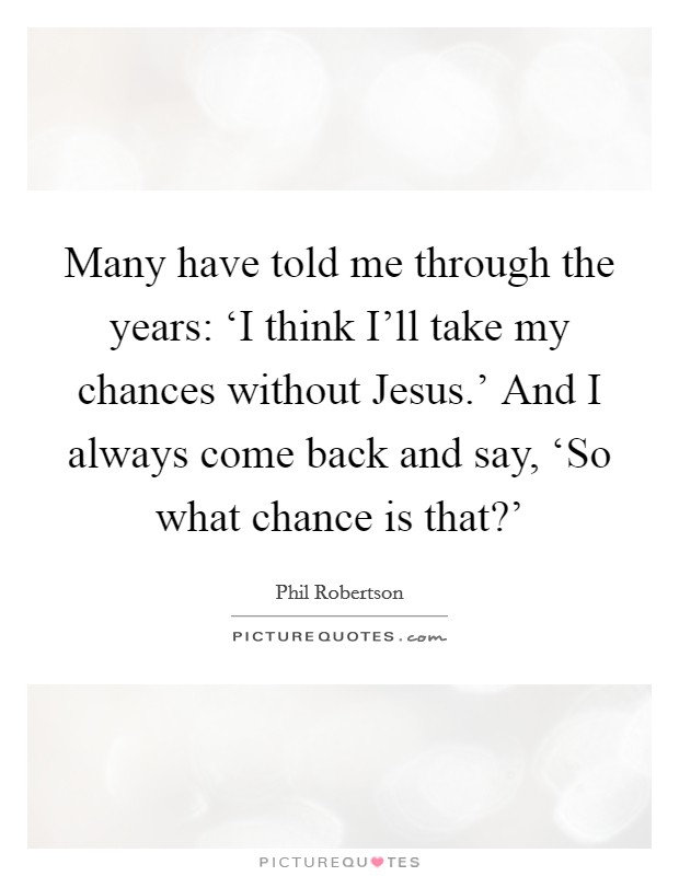 Many have told me through the years: ‘I think I'll take my chances without Jesus.' And I always come back and say, ‘So what chance is that?' Picture Quote #1
