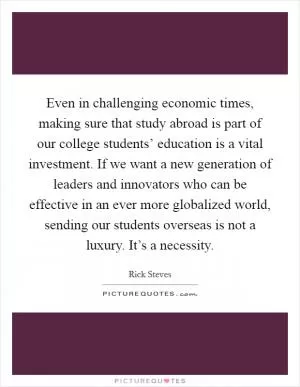 Even in challenging economic times, making sure that study abroad is part of our college students’ education is a vital investment. If we want a new generation of leaders and innovators who can be effective in an ever more globalized world, sending our students overseas is not a luxury. It’s a necessity Picture Quote #1