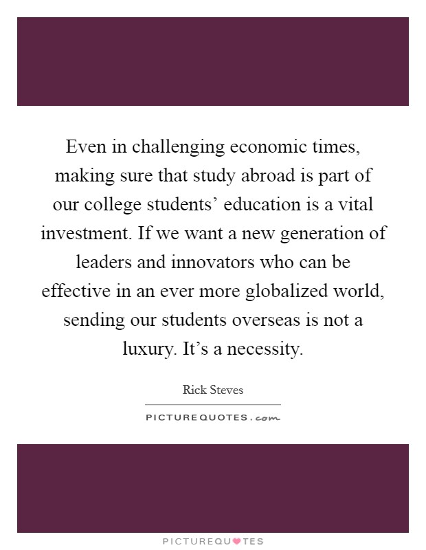 Even in challenging economic times, making sure that study abroad is part of our college students' education is a vital investment. If we want a new generation of leaders and innovators who can be effective in an ever more globalized world, sending our students overseas is not a luxury. It's a necessity Picture Quote #1