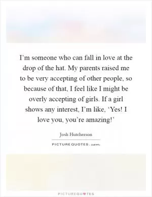 I’m someone who can fall in love at the drop of the hat. My parents raised me to be very accepting of other people, so because of that, I feel like I might be overly accepting of girls. If a girl shows any interest, I’m like, ‘Yes! I love you, you’re amazing!’ Picture Quote #1