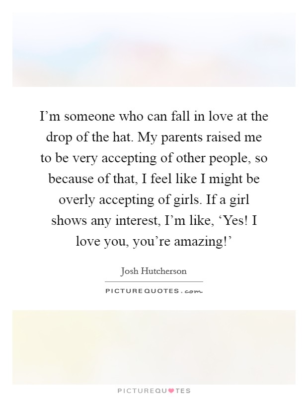 I'm someone who can fall in love at the drop of the hat. My parents raised me to be very accepting of other people, so because of that, I feel like I might be overly accepting of girls. If a girl shows any interest, I'm like, ‘Yes! I love you, you're amazing!' Picture Quote #1