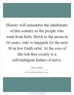 History will remember the inhabitants of this century as the people who went from Kitty Hawk to the moon in 66 years, only to languish for the next 30 in low Earth orbit. At the core of the risk-free society is a self-indulgent failure of nerve Picture Quote #1