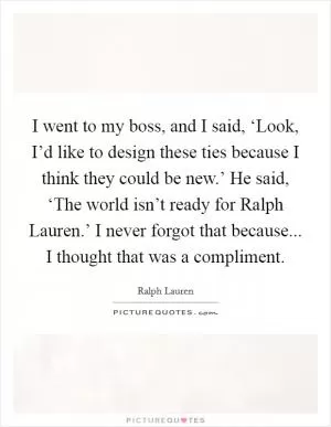 I went to my boss, and I said, ‘Look, I’d like to design these ties because I think they could be new.’ He said, ‘The world isn’t ready for Ralph Lauren.’ I never forgot that because... I thought that was a compliment Picture Quote #1
