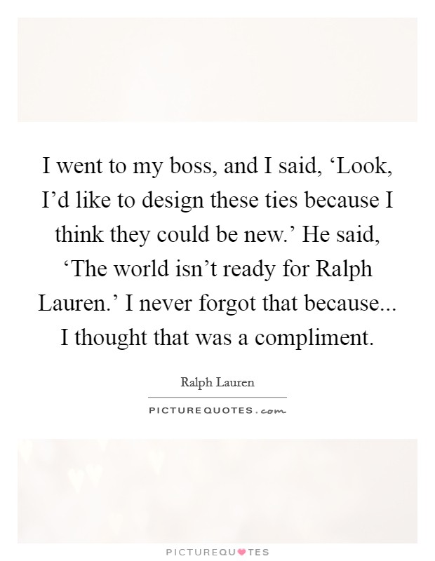 I went to my boss, and I said, ‘Look, I'd like to design these ties because I think they could be new.' He said, ‘The world isn't ready for Ralph Lauren.' I never forgot that because... I thought that was a compliment Picture Quote #1