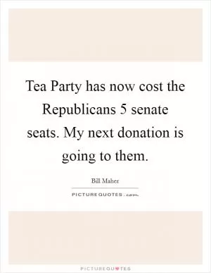 Tea Party has now cost the Republicans 5 senate seats. My next donation is going to them Picture Quote #1