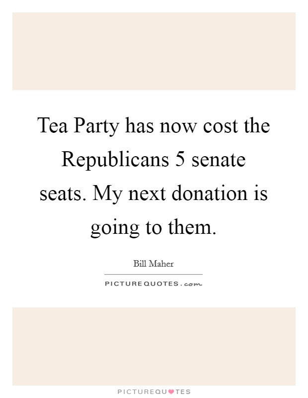 Tea Party has now cost the Republicans 5 senate seats. My next donation is going to them Picture Quote #1