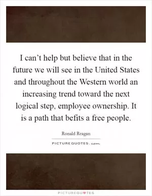 I can’t help but believe that in the future we will see in the United States and throughout the Western world an increasing trend toward the next logical step, employee ownership. It is a path that befits a free people Picture Quote #1