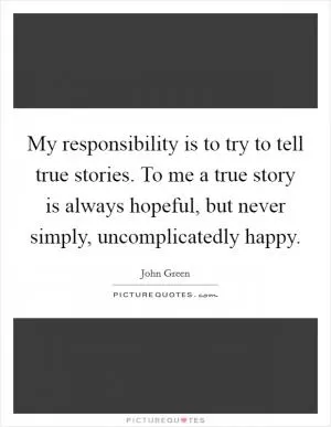My responsibility is to try to tell true stories. To me a true story is always hopeful, but never simply, uncomplicatedly happy Picture Quote #1