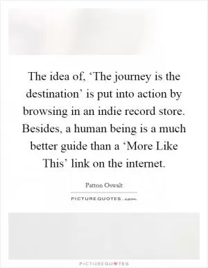 The idea of, ‘The journey is the destination’ is put into action by browsing in an indie record store. Besides, a human being is a much better guide than a ‘More Like This’ link on the internet Picture Quote #1