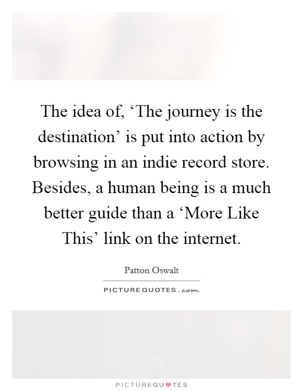 The idea of, ‘The journey is the destination' is put into action by browsing in an indie record store. Besides, a human being is a much better guide than a ‘More Like This' link on the internet Picture Quote #1
