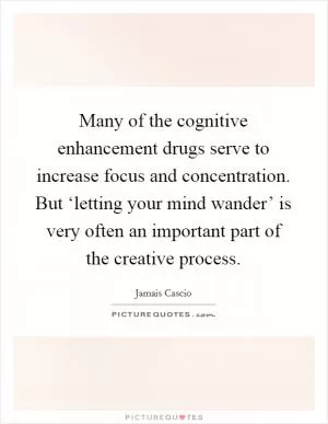 Many of the cognitive enhancement drugs serve to increase focus and concentration. But ‘letting your mind wander’ is very often an important part of the creative process Picture Quote #1