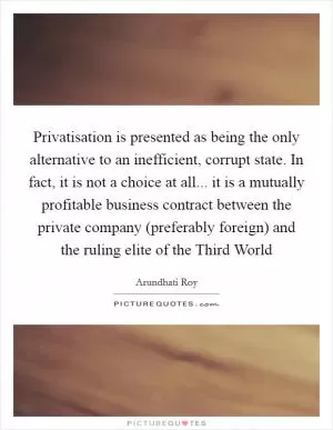 Privatisation is presented as being the only alternative to an inefficient, corrupt state. In fact, it is not a choice at all... it is a mutually profitable business contract between the private company (preferably foreign) and the ruling elite of the Third World Picture Quote #1