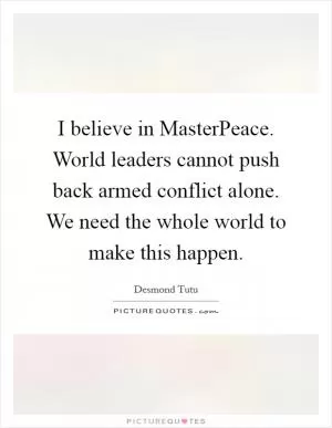 I believe in MasterPeace. World leaders cannot push back armed conflict alone. We need the whole world to make this happen Picture Quote #1
