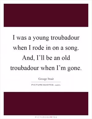 I was a young troubadour when I rode in on a song. And, I’ll be an old troubadour when I’m gone Picture Quote #1