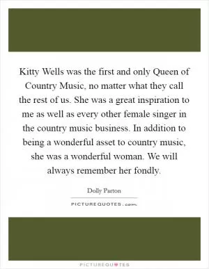 Kitty Wells was the first and only Queen of Country Music, no matter what they call the rest of us. She was a great inspiration to me as well as every other female singer in the country music business. In addition to being a wonderful asset to country music, she was a wonderful woman. We will always remember her fondly Picture Quote #1