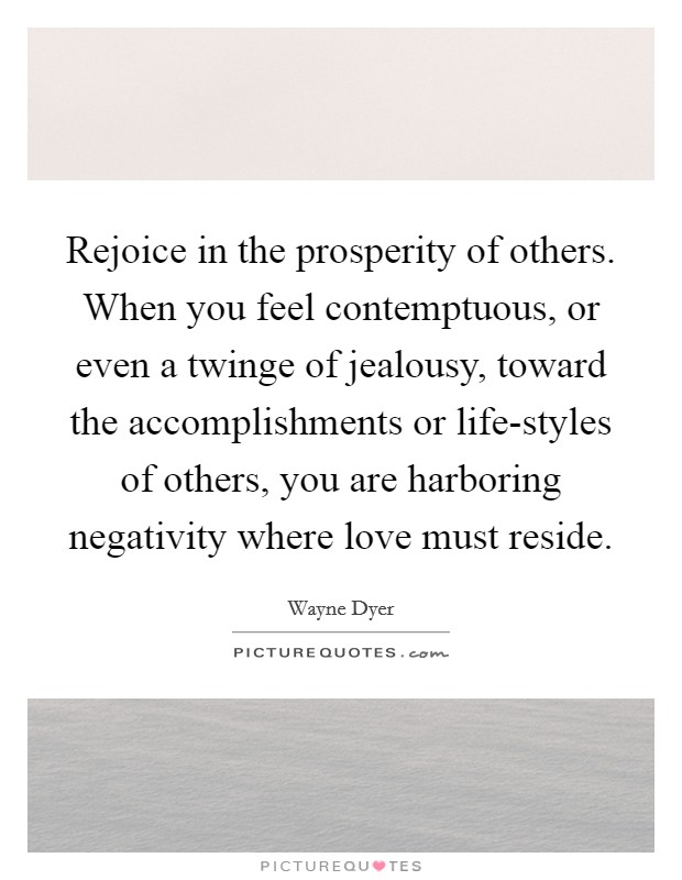 Rejoice in the prosperity of others. When you feel contemptuous, or even a twinge of jealousy, toward the accomplishments or life-styles of others, you are harboring negativity where love must reside Picture Quote #1