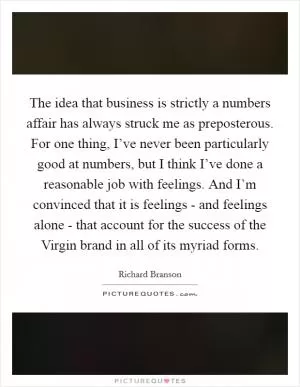 The idea that business is strictly a numbers affair has always struck me as preposterous. For one thing, I’ve never been particularly good at numbers, but I think I’ve done a reasonable job with feelings. And I’m convinced that it is feelings - and feelings alone - that account for the success of the Virgin brand in all of its myriad forms Picture Quote #1