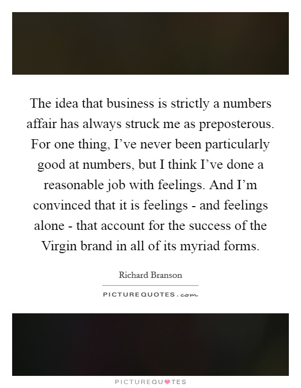 The idea that business is strictly a numbers affair has always struck me as preposterous. For one thing, I've never been particularly good at numbers, but I think I've done a reasonable job with feelings. And I'm convinced that it is feelings - and feelings alone - that account for the success of the Virgin brand in all of its myriad forms Picture Quote #1