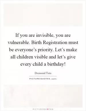 If you are invisible, you are vulnerable. Birth Registration must be everyone’s priority. Let’s make all children visible and let’s give every child a birthday! Picture Quote #1