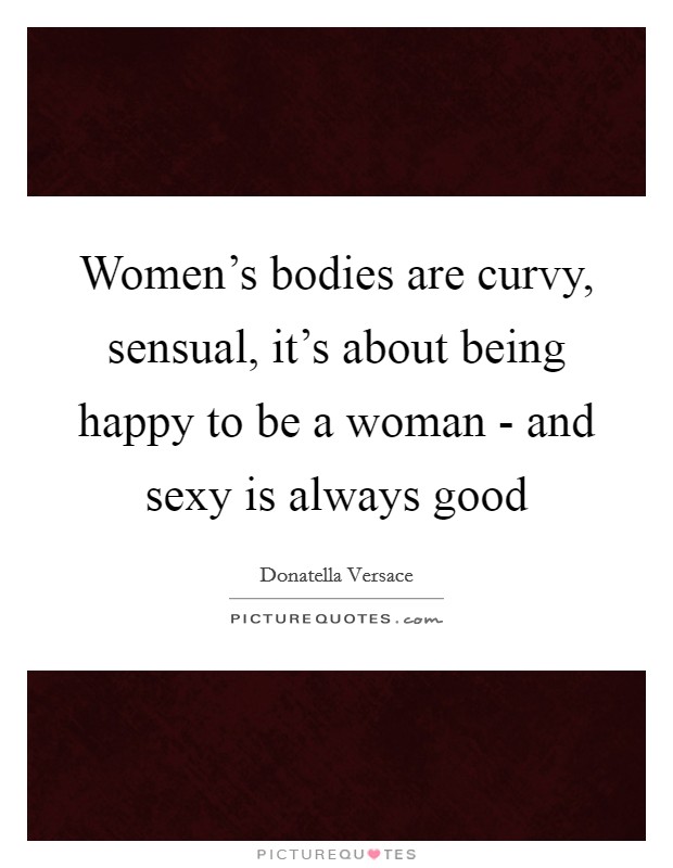 Women's bodies are curvy, sensual, it's about being happy to be a woman - and sexy is always good Picture Quote #1