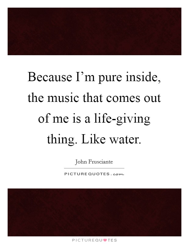 Because I'm pure inside, the music that comes out of me is a life-giving thing. Like water Picture Quote #1