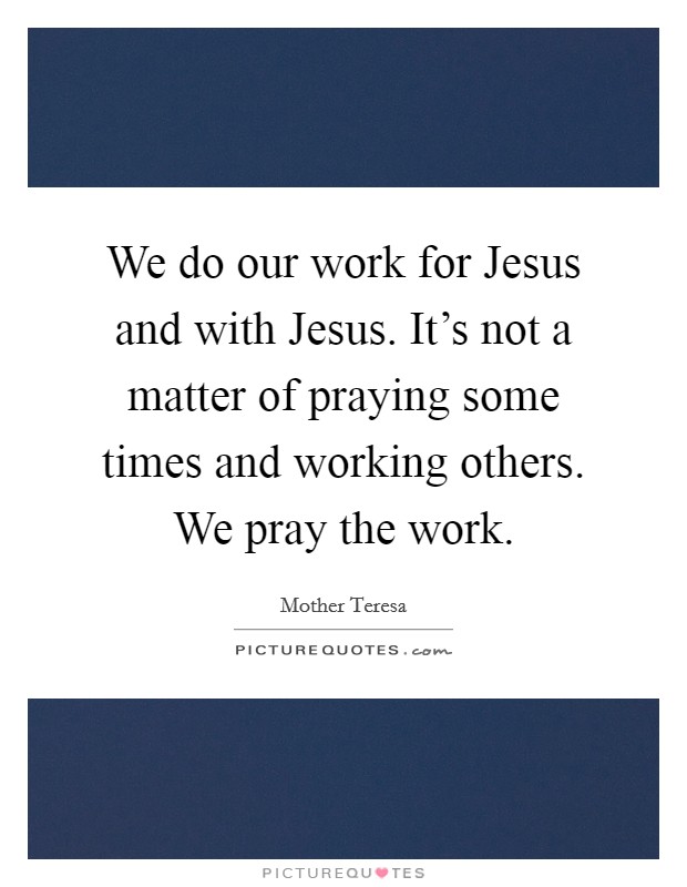We do our work for Jesus and with Jesus. It's not a matter of praying some times and working others. We pray the work Picture Quote #1