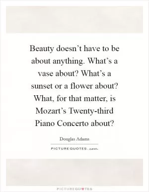 Beauty doesn’t have to be about anything. What’s a vase about? What’s a sunset or a flower about? What, for that matter, is Mozart’s Twenty-third Piano Concerto about? Picture Quote #1