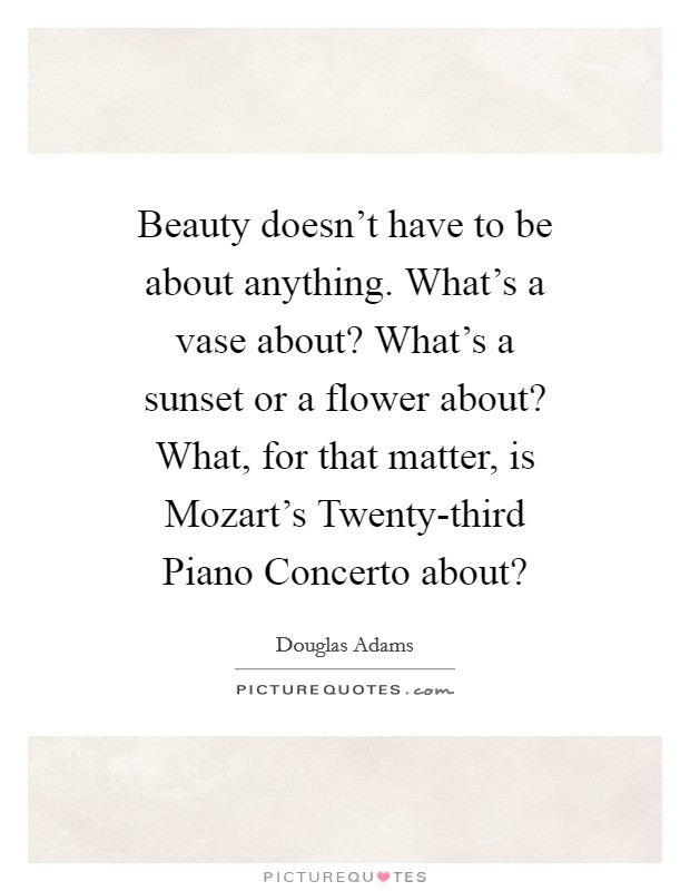 Beauty doesn't have to be about anything. What's a vase about? What's a sunset or a flower about? What, for that matter, is Mozart's Twenty-third Piano Concerto about? Picture Quote #1