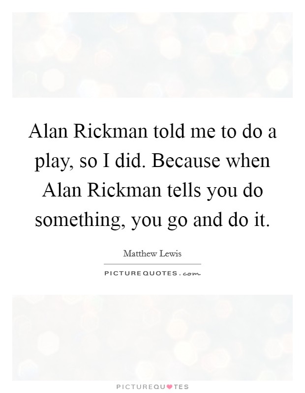 Alan Rickman told me to do a play, so I did. Because when Alan Rickman tells you do something, you go and do it Picture Quote #1