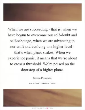 When we are succeeding - that is, when we have begun to overcome our self-doubt and self-sabotage, when we are advancing in our craft and evolving to a higher level - that’s when panic strikes. When we experience panic, it means that we’re about to cross a threshold. We’re poised on the doorstep of a higher plane Picture Quote #1
