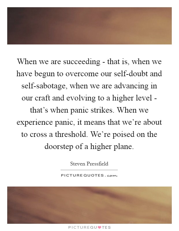 When we are succeeding - that is, when we have begun to overcome our self-doubt and self-sabotage, when we are advancing in our craft and evolving to a higher level - that's when panic strikes. When we experience panic, it means that we're about to cross a threshold. We're poised on the doorstep of a higher plane Picture Quote #1