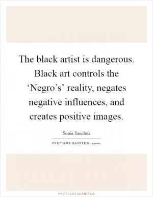 The black artist is dangerous. Black art controls the ‘Negro’s’ reality, negates negative influences, and creates positive images Picture Quote #1